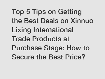 Top 5 Tips on Getting the Best Deals on Xinnuo Lixing International Trade Products at Purchase Stage: How to Secure the Best Price?