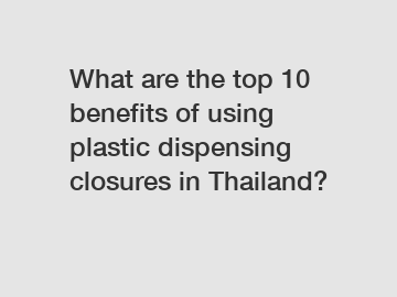 What are the top 10 benefits of using plastic dispensing closures in Thailand?