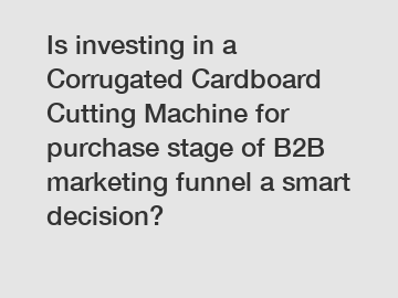 Is investing in a Corrugated Cardboard Cutting Machine for purchase stage of B2B marketing funnel a smart decision?