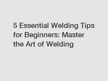 5 Essential Welding Tips for Beginners: Master the Art of Welding