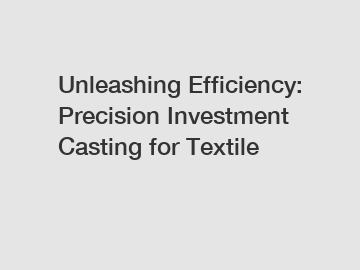 Unleashing Efficiency: Precision Investment Casting for Textile