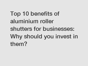 Top 10 benefits of aluminium roller shutters for businesses: Why should you invest in them?