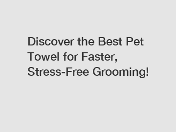 Discover the Best Pet Towel for Faster, Stress-Free Grooming!