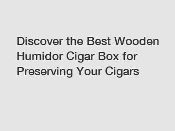Discover the Best Wooden Humidor Cigar Box for Preserving Your Cigars