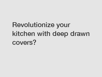 Revolutionize your kitchen with deep drawn covers?