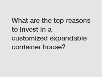 What are the top reasons to invest in a customized expandable container house?