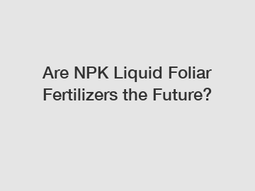 Are NPK Liquid Foliar Fertilizers the Future?