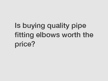 Is buying quality pipe fitting elbows worth the price?