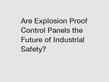 Are Explosion Proof Control Panels the Future of Industrial Safety?