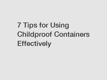 7 Tips for Using Childproof Containers Effectively