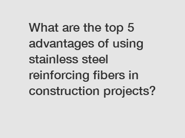 What are the top 5 advantages of using stainless steel reinforcing fibers in construction projects?