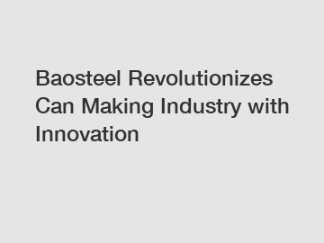 Baosteel Revolutionizes Can Making Industry with Innovation