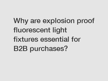 Why are explosion proof fluorescent light fixtures essential for B2B purchases?