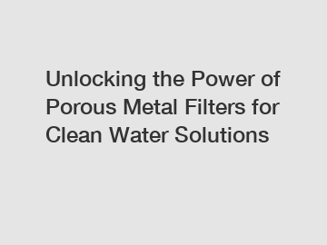 Unlocking the Power of Porous Metal Filters for Clean Water Solutions