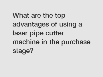 What are the top advantages of using a laser pipe cutter machine in the purchase stage?