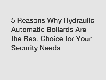 5 Reasons Why Hydraulic Automatic Bollards Are the Best Choice for Your Security Needs