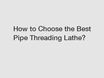How to Choose the Best Pipe Threading Lathe?