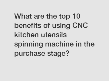 What are the top 10 benefits of using CNC kitchen utensils spinning machine in the purchase stage?