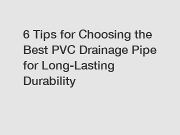 6 Tips for Choosing the Best PVC Drainage Pipe for Long-Lasting Durability