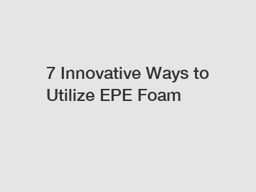 7 Innovative Ways to Utilize EPE Foam