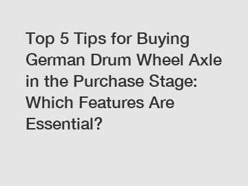 Top 5 Tips for Buying German Drum Wheel Axle in the Purchase Stage: Which Features Are Essential?