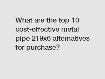 What are the top 10 cost-effective metal pipe 219x6 alternatives for purchase?