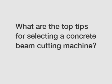 What are the top tips for selecting a concrete beam cutting machine?