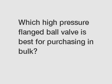 Which high pressure flanged ball valve is best for purchasing in bulk?