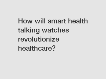 How will smart health talking watches revolutionize healthcare?