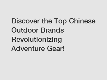 Discover the Top Chinese Outdoor Brands Revolutionizing Adventure Gear!