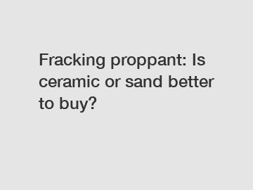Fracking proppant: Is ceramic or sand better to buy?