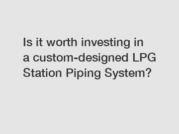 Is it worth investing in a custom-designed LPG Station Piping System?