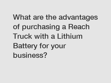 What are the advantages of purchasing a Reach Truck with a Lithium Battery for your business?