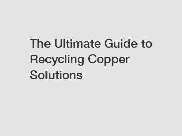 The Ultimate Guide to Recycling Copper Solutions
