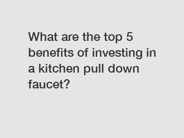 What are the top 5 benefits of investing in a kitchen pull down faucet?