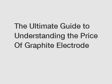 The Ultimate Guide to Understanding the Price Of Graphite Electrode