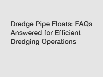 Dredge Pipe Floats: FAQs Answered for Efficient Dredging Operations