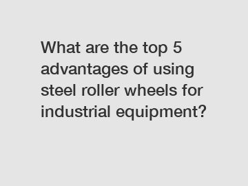 What are the top 5 advantages of using steel roller wheels for industrial equipment?