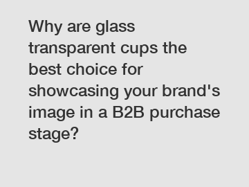 Why are glass transparent cups the best choice for showcasing your brand's image in a B2B purchase stage?