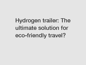 Hydrogen trailer: The ultimate solution for eco-friendly travel?
