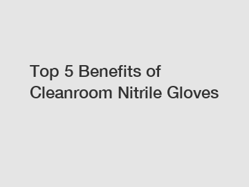Top 5 Benefits of Cleanroom Nitrile Gloves