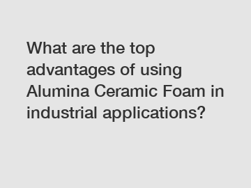 What are the top advantages of using Alumina Ceramic Foam in industrial applications?