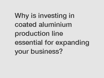 Why is investing in coated aluminium production line essential for expanding your business?