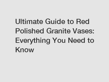 Ultimate Guide to Red Polished Granite Vases: Everything You Need to Know