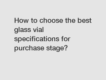 How to choose the best glass vial specifications for purchase stage?