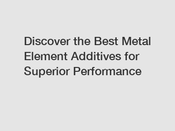 Discover the Best Metal Element Additives for Superior Performance