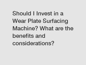 Should I Invest in a Wear Plate Surfacing Machine? What are the benefits and considerations?