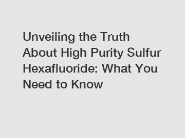 Unveiling the Truth About High Purity Sulfur Hexafluoride: What You Need to Know
