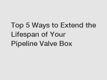 Top 5 Ways to Extend the Lifespan of Your Pipeline Valve Box