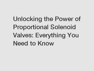 Unlocking the Power of Proportional Solenoid Valves: Everything You Need to Know